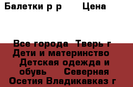 Балетки р-р 28 › Цена ­ 200 - Все города, Тверь г. Дети и материнство » Детская одежда и обувь   . Северная Осетия,Владикавказ г.